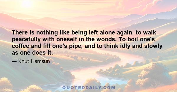 There is nothing like being left alone again, to walk peacefully with oneself in the woods. To boil one's coffee and fill one's pipe, and to think idly and slowly as one does it.