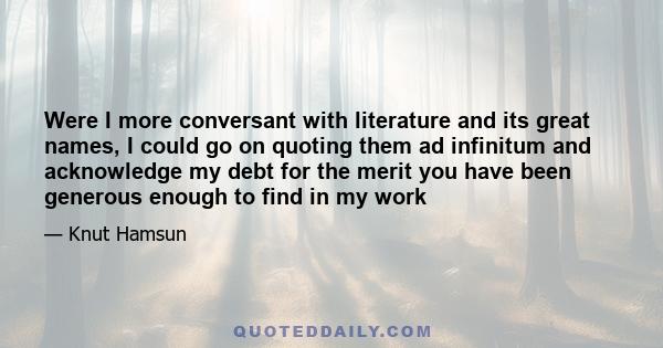 Were I more conversant with literature and its great names, I could go on quoting them ad infinitum and acknowledge my debt for the merit you have been generous enough to find in my work