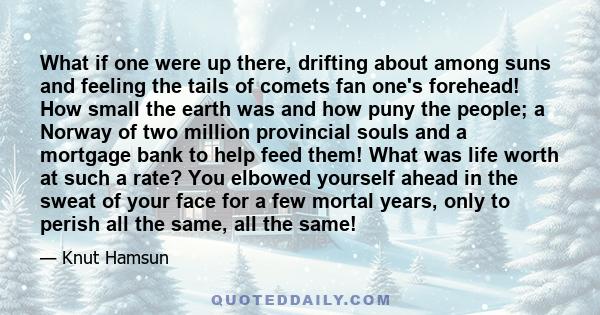 What if one were up there, drifting about among suns and feeling the tails of comets fan one's forehead! How small the earth was and how puny the people; a Norway of two million provincial souls and a mortgage bank to