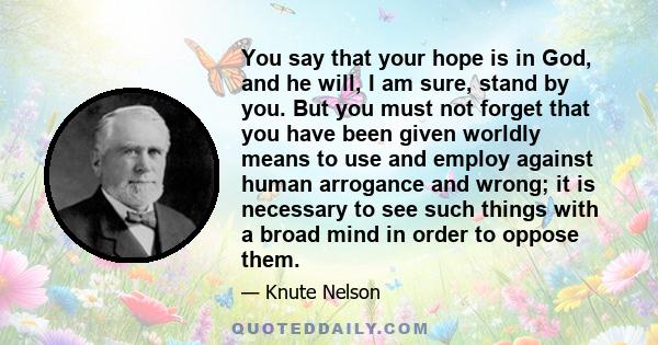 You say that your hope is in God, and he will, I am sure, stand by you. But you must not forget that you have been given worldly means to use and employ against human arrogance and wrong; it is necessary to see such