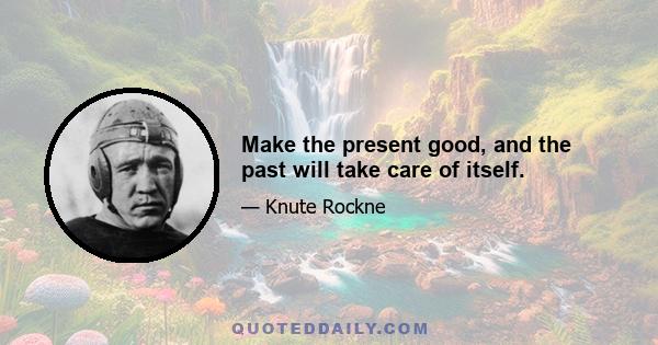 Make the present good, and the past will take care of itself.