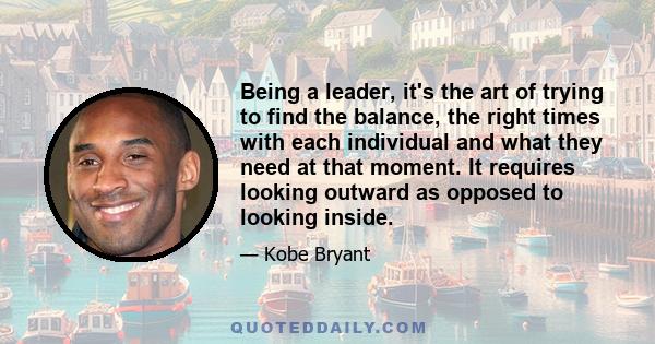 Being a leader, it's the art of trying to find the balance, the right times with each individual and what they need at that moment. It requires looking outward as opposed to looking inside.