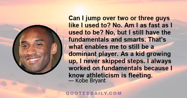 Can I jump over two or three guys like I used to? No. Am I as fast as I used to be? No, but I still have the fundamentals and smarts. That's what enables me to still be a dominant player. As a kid growing up, I never