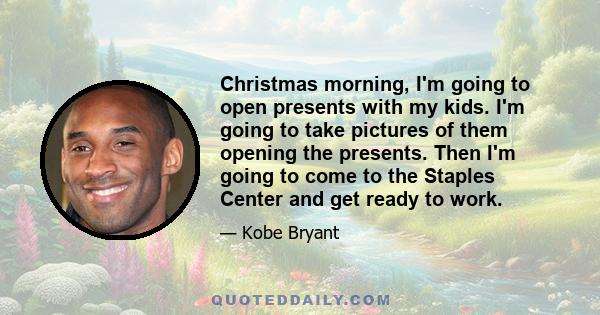 Christmas morning, I'm going to open presents with my kids. I'm going to take pictures of them opening the presents. Then I'm going to come to the Staples Center and get ready to work.