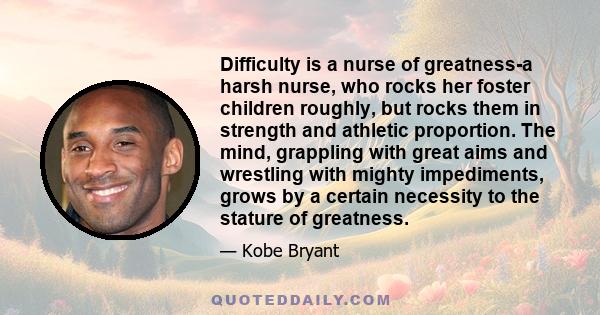 Difficulty is a nurse of greatness-a harsh nurse, who rocks her foster children roughly, but rocks them in strength and athletic proportion. The mind, grappling with great aims and wrestling with mighty impediments,