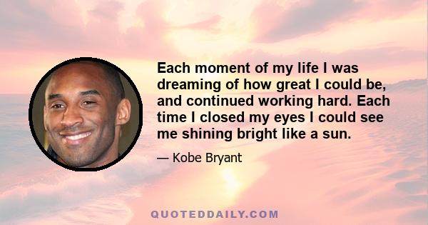 Each moment of my life I was dreaming of how great I could be, and continued working hard. Each time I closed my eyes I could see me shining bright like a sun.