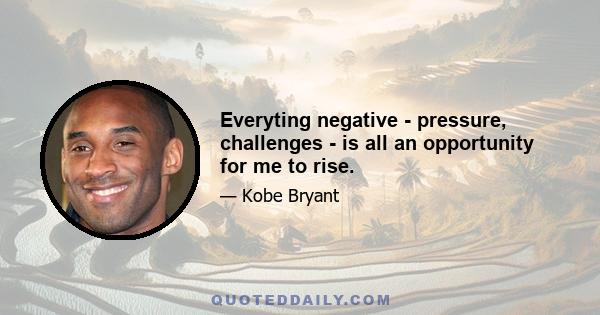 Everyting negative - pressure, challenges - is all an opportunity for me to rise.