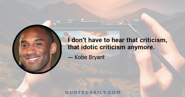 I don't have to hear that criticism, that idotic criticism anymore.