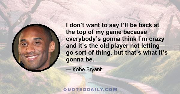 I don’t want to say I’ll be back at the top of my game because everybody’s gonna think I’m crazy and it’s the old player not letting go sort of thing, but that’s what it’s gonna be.