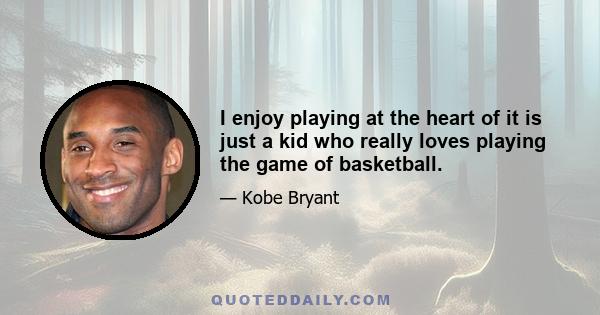 I enjoy playing at the heart of it is just a kid who really loves playing the game of basketball.