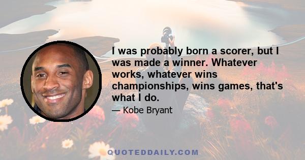 I was probably born a scorer, but I was made a winner. Whatever works, whatever wins championships, wins games, that's what I do.