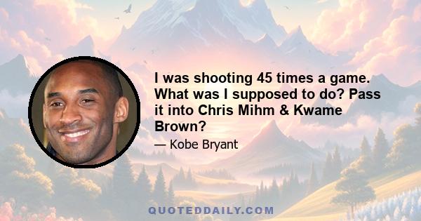 I was shooting 45 times a game. What was I supposed to do? Pass it into Chris Mihm & Kwame Brown?