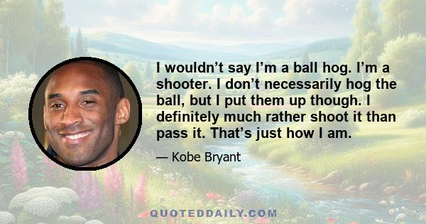 I wouldn’t say I’m a ball hog. I’m a shooter. I don’t necessarily hog the ball, but I put them up though. I definitely much rather shoot it than pass it. That’s just how I am.