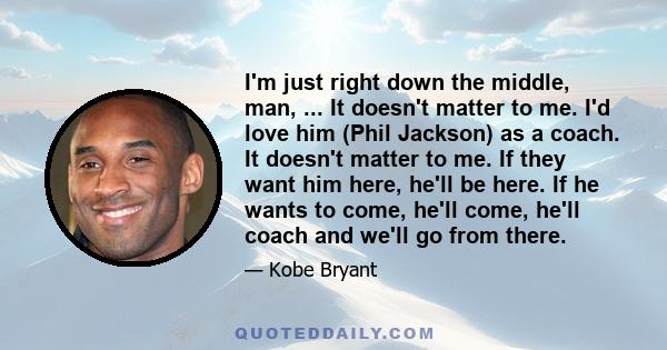 I'm just right down the middle, man, ... It doesn't matter to me. I'd love him (Phil Jackson) as a coach. It doesn't matter to me. If they want him here, he'll be here. If he wants to come, he'll come, he'll coach and