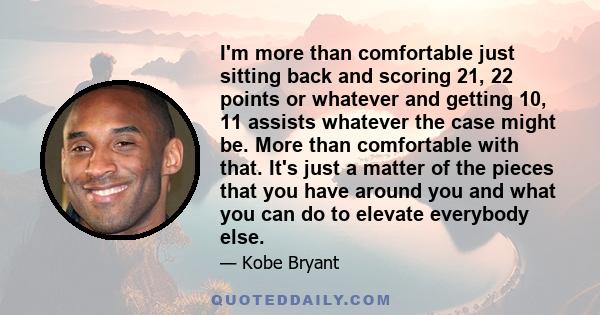 I'm more than comfortable just sitting back and scoring 21, 22 points or whatever and getting 10, 11 assists whatever the case might be. More than comfortable with that. It's just a matter of the pieces that you have