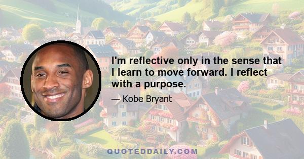 I'm reflective only in the sense that I learn to move forward. I reflect with a purpose.