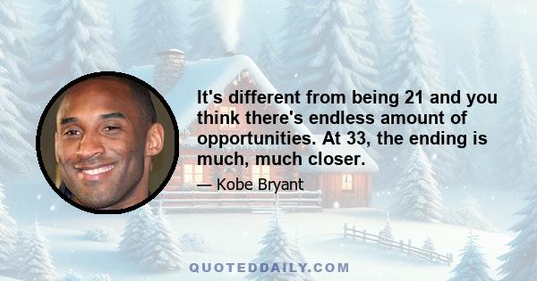 It's different from being 21 and you think there's endless amount of opportunities. At 33, the ending is much, much closer.