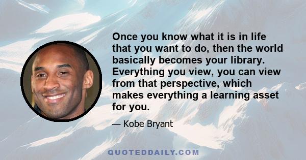 Once you know what it is in life that you want to do, then the world basically becomes your library. Everything you view, you can view from that perspective, which makes everything a learning asset for you.