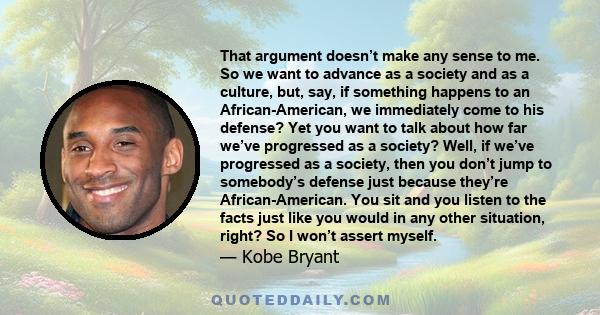 That argument doesn’t make any sense to me. So we want to advance as a society and as a culture, but, say, if something happens to an African-American, we immediately come to his defense? Yet you want to talk about how