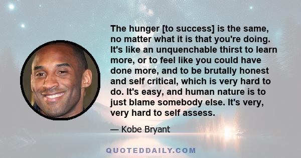 The hunger [to success] is the same, no matter what it is that you're doing. It's like an unquenchable thirst to learn more, or to feel like you could have done more, and to be brutally honest and self critical, which