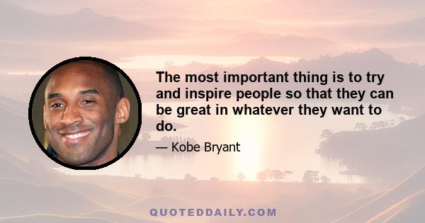 The most important thing is to try and inspire people so that they can be great in whatever they want to do.