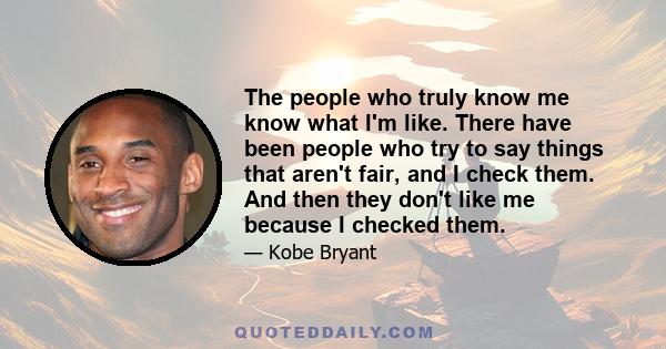 The people who truly know me know what I'm like. There have been people who try to say things that aren't fair, and I check them. And then they don't like me because I checked them.