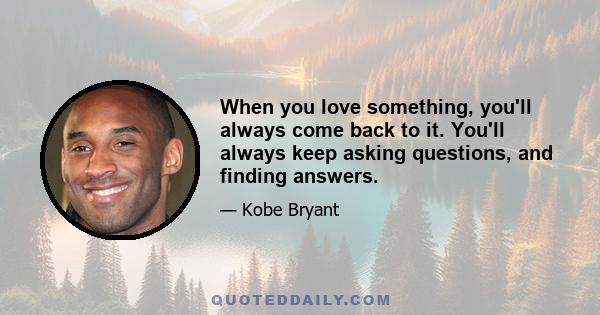 When you love something, you'll always come back to it. You'll always keep asking questions, and finding answers.