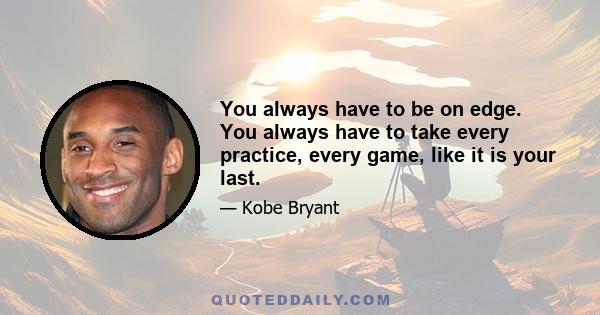 You always have to be on edge. You always have to take every practice, every game, like it is your last.