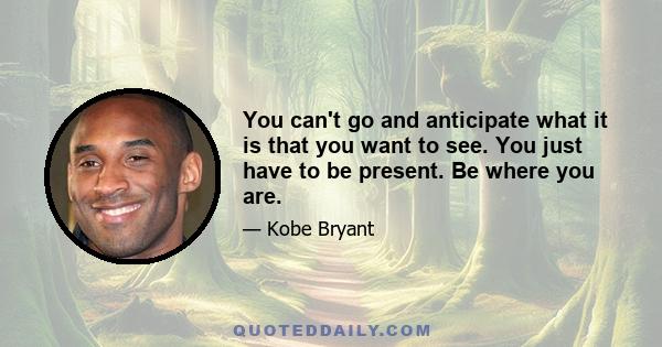 You can't go and anticipate what it is that you want to see. You just have to be present. Be where you are.