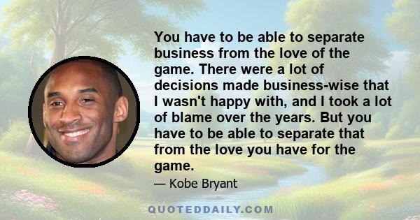 You have to be able to separate business from the love of the game. There were a lot of decisions made business-wise that I wasn't happy with, and I took a lot of blame over the years. But you have to be able to