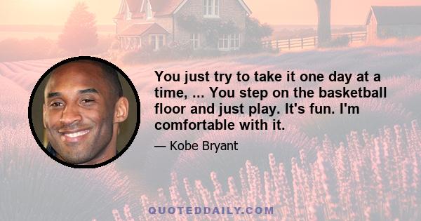 You just try to take it one day at a time, ... You step on the basketball floor and just play. It's fun. I'm comfortable with it.