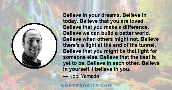 Believe in your dreams. Believe in today. Believe that you are loved. Believe that you make a difference. Believe we can build a better world. Believe when others might not. Believe there's a light at the end of the