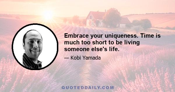 Embrace your uniqueness. Time is much too short to be living someone else's life.