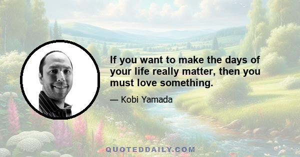 If you want to make the days of your life really matter, then you must love something.