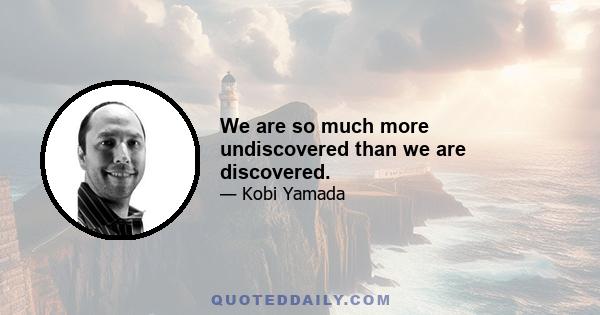 We are so much more undiscovered than we are discovered.