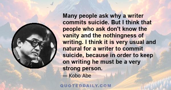 Many people ask why a writer commits suicide. But I think that people who ask don't know the vanity and the nothingness of writing. I think it is very usual and natural for a writer to commit suicide, because in order