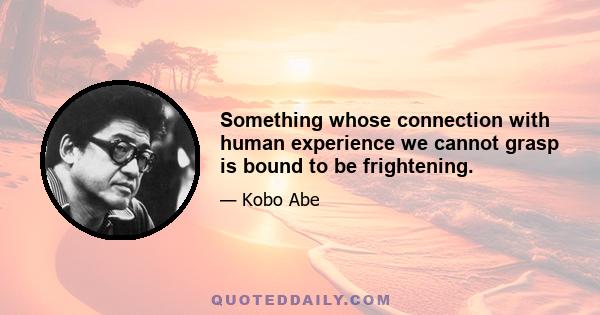 Something whose connection with human experience we cannot grasp is bound to be frightening.