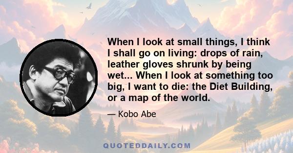 When I look at small things, I think I shall go on living: drops of rain, leather gloves shrunk by being wet... When I look at something too big, I want to die: the Diet Building, or a map of the world.