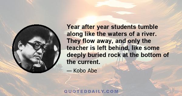 Year after year students tumble along like the waters of a river. They flow away, and only the teacher is left behind, like some deeply buried rock at the bottom of the current.