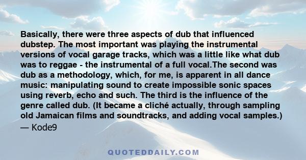 Basically, there were three aspects of dub that influenced dubstep. The most important was playing the instrumental versions of vocal garage tracks, which was a little like what dub was to reggae - the instrumental of a 