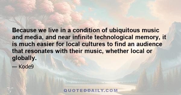 Because we live in a condition of ubiquitous music and media, and near infinite technological memory, it is much easier for local cultures to find an audience that resonates with their music, whether local or globally.