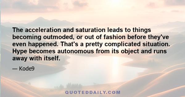 The acceleration and saturation leads to things becoming outmoded, or out of fashion before they've even happened. That's a pretty complicated situation. Hype becomes autonomous from its object and runs away with itself.