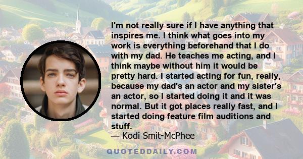 I'm not really sure if I have anything that inspires me. I think what goes into my work is everything beforehand that I do with my dad. He teaches me acting, and I think maybe without him it would be pretty hard. I