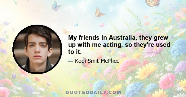 My friends in Australia, they grew up with me acting, so they're used to it.