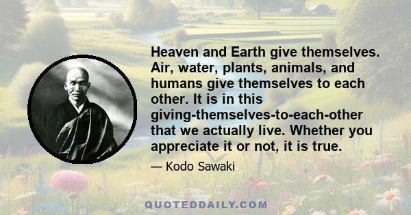 Heaven and Earth give themselves. Air, water, plants, animals, and humans give themselves to each other. It is in this giving-themselves-to-each-other that we actually live. Whether you appreciate it or not, it is true.