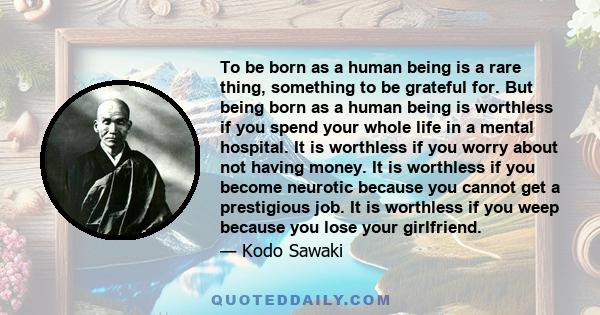 To be born as a human being is a rare thing, something to be grateful for. But being born as a human being is worthless if you spend your whole life in a mental hospital. It is worthless if you worry about not having