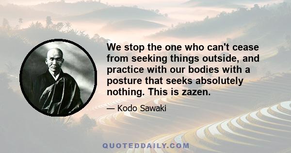 We stop the one who can't cease from seeking things outside, and practice with our bodies with a posture that seeks absolutely nothing. This is zazen.