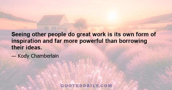 Seeing other people do great work is its own form of inspiration and far more powerful than borrowing their ideas.