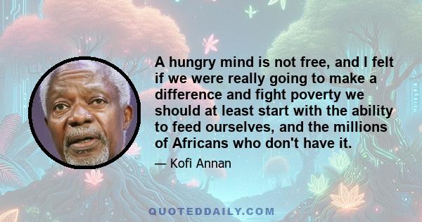 A hungry mind is not free, and I felt if we were really going to make a difference and fight poverty we should at least start with the ability to feed ourselves, and the millions of Africans who don't have it.