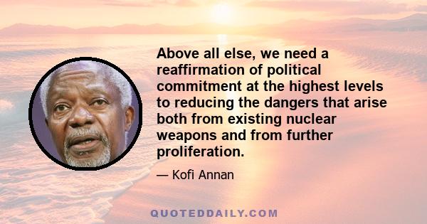 Above all else, we need a reaffirmation of political commitment at the highest levels to reducing the dangers that arise both from existing nuclear weapons and from further proliferation.